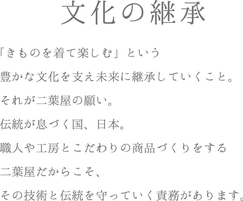 文化の継承　「きものを着て楽しむ」という豊かな文化を支え未来に継承していくこと。それが二葉屋の願い。伝統が息づく国、日本。職人や工房とこだわりの商品づくりをする二葉屋だからこそ、その技術と伝統を守っていく責務があります。