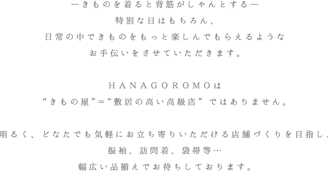 ―きものを着ると背筋がしゃんとする―
特別な日はもちろん、日常の中できものをもっと楽しんでもらえるようなお手伝いをさせていただきます。ＨＡＮＡＧＯＲＯＭＯは“きもの店”＝“敷居の高い高級店”ではありません。明るく、どなたでも気軽にお立ち寄りいただける店舗づくりを目指し、振袖、訪問着、袋帯等…幅広い品揃えでお待ちしております。