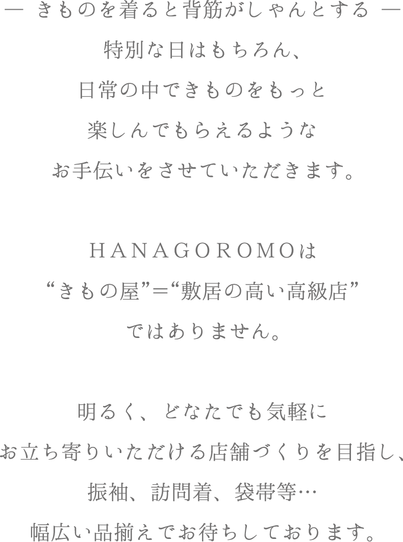 ―きものを着ると背筋がしゃんとする―
特別な日はもちろん、日常の中できものをもっと楽しんでもらえるようなお手伝いをさせていただきます。ＨＡＮＡＧＯＲＯＭＯは“きもの店”＝“敷居の高い高級店”ではありませ