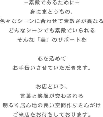 －素敵であるために－身にまとうもの、色々なシーンに合わせて素敵さが異なるどんなシーンでも素敵でいられるそんな「美」のサポートを心を込めてお手伝いさせていただきます。お店という、言葉と笑顔が交わされる明るく居心地の良い空間作りを心がけご来店をお待ちしております。