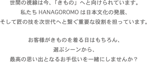 世界の視線は今、「きもの」へと向けられています。
私たちHANAGOROMOは日本の文化の発展、そして匠の技を次世代へと繋ぐ重要な役割を担っています。
お客様が着物を着る日はもちろん、選ぶシーンから、最高の思い出となるお手伝いを一緒にしませんか?