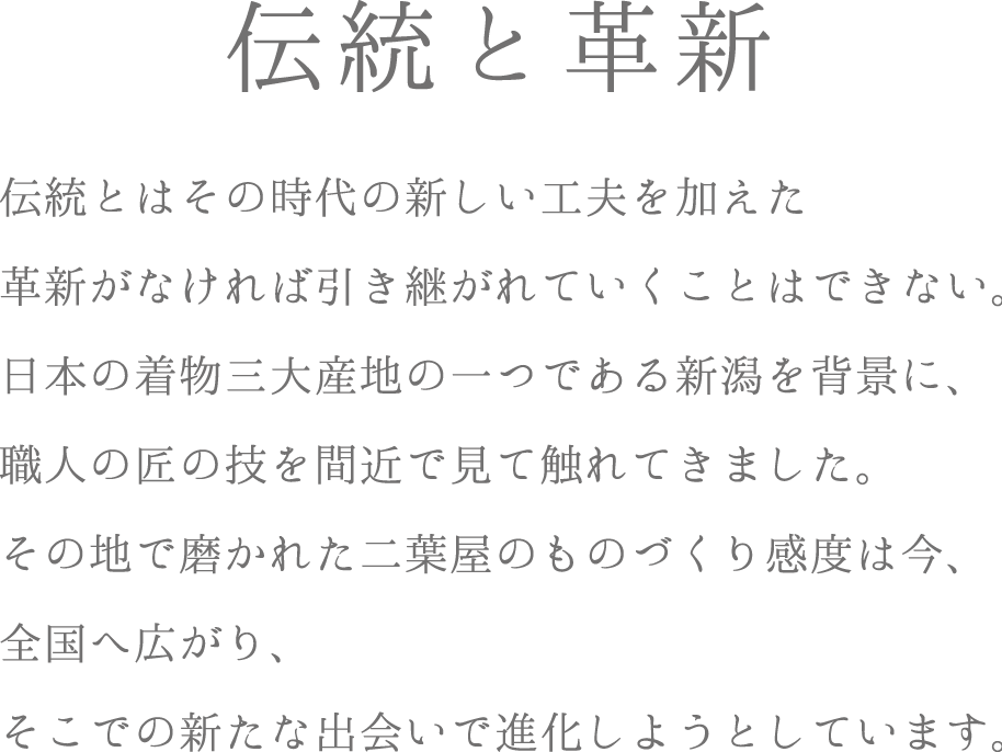 伝統と革新　伝統とはその時代の新しい工夫を加えた革新がなければ引き継がれていくことはできない。日本の着物三大産地の一つである新潟を背景に、職人の匠の技で磨かれた二葉屋のものづくり感度は今、全国へ広がり、そこでの新たな出会いで進化しようとしています。